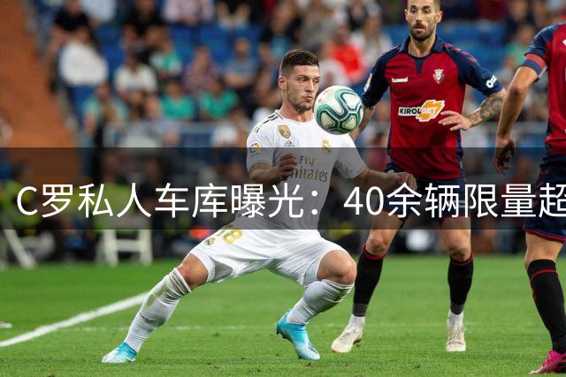 C罗私人车库曝光：40余辆限量超跑总价值破亿
